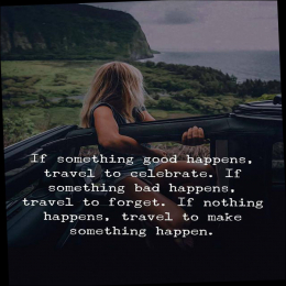 If something good happens travel to celebrate. If something bad happens, travel to forget